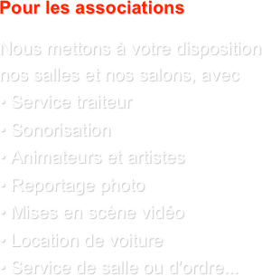 Pour les associations

Nous mettons à votre disposition nos salles et nos salons, avec 
• Service traiteur 
• Sonorisation 
• Animateurs et artistes 
• Reportage photo 
• Mises en scène vidéo 
• Location de voiture 
• Service de salle ou d'ordre...
